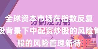 全球资本市场在指数反复拉锯阶段背景下中配资炒股的风险管理新特