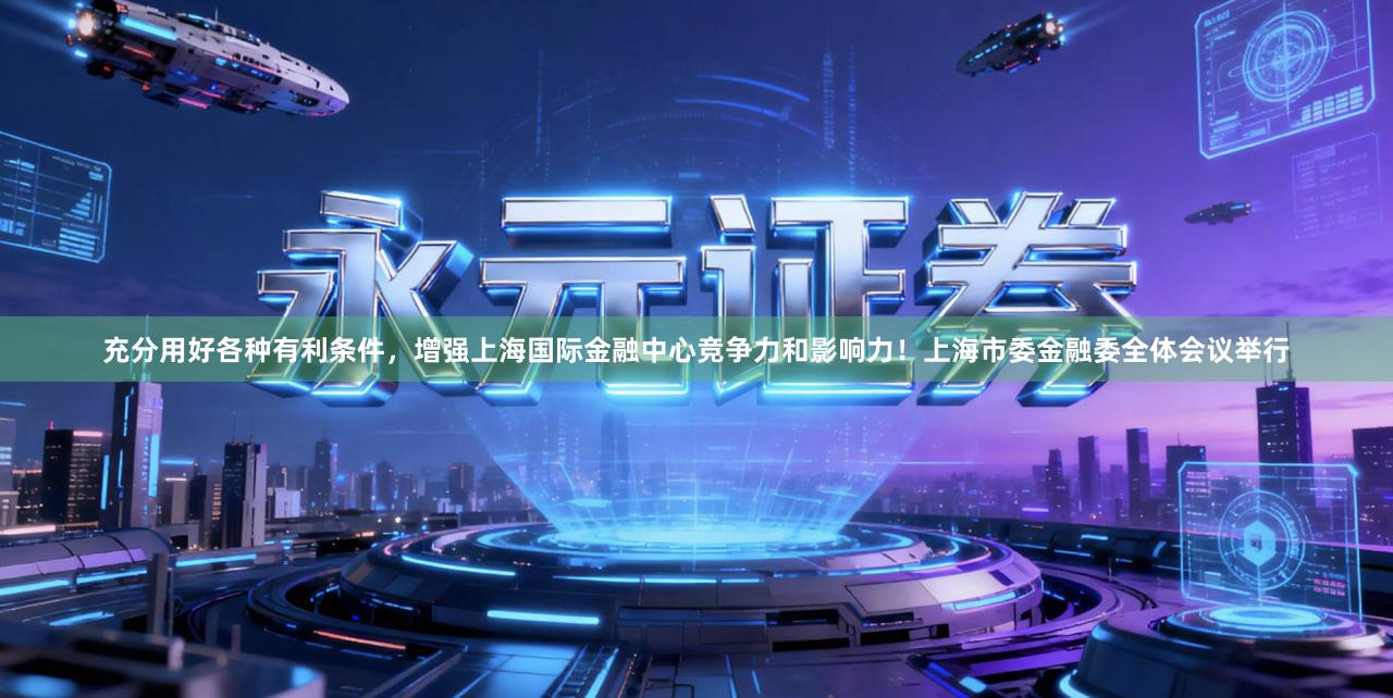 充分用好各种有利条件，增强上海国际金融中心竞争力和影响力！上海市委金融委全体会议举行