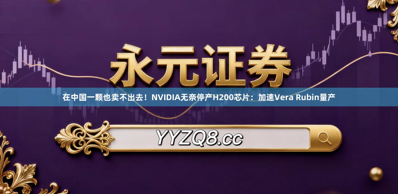 在中国一颗也卖不出去！NVIDIA无奈停产H200芯片：加速Vera Rubin量产